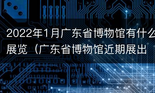 2022年1月广东省博物馆有什么展览（广东省博物馆近期展出）
