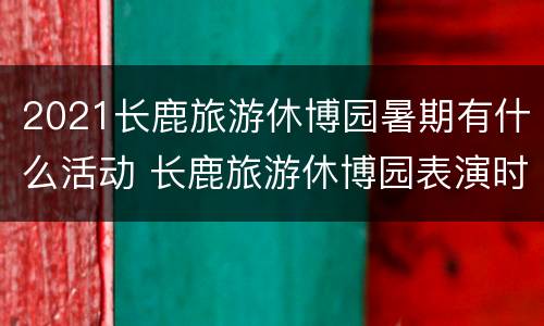 2021长鹿旅游休博园暑期有什么活动 长鹿旅游休博园表演时间
