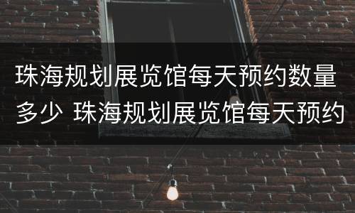 珠海规划展览馆每天预约数量多少 珠海规划展览馆每天预约数量多少人参观