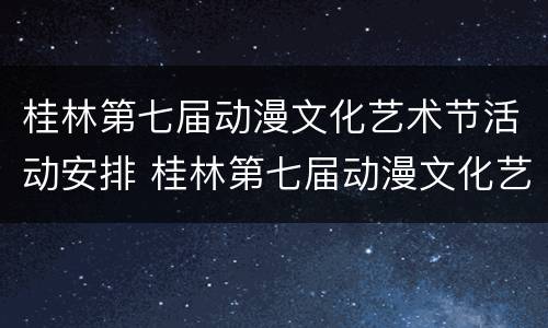 桂林第七届动漫文化艺术节活动安排 桂林第七届动漫文化艺术节活动安排表