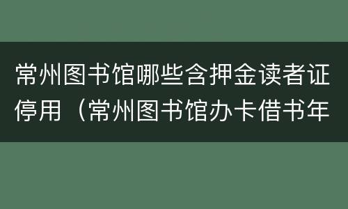 常州图书馆哪些含押金读者证停用（常州图书馆办卡借书年费多少钱?）