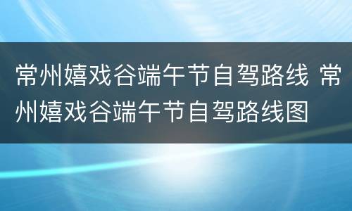 常州嬉戏谷端午节自驾路线 常州嬉戏谷端午节自驾路线图