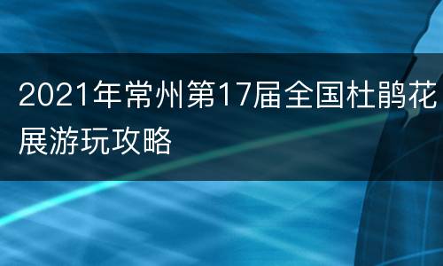 2021年常州第17届全国杜鹃花展游玩攻略