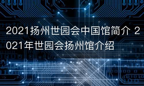 2021扬州世园会中国馆简介 2021年世园会扬州馆介绍