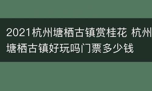 2021杭州塘栖古镇赏桂花 杭州塘栖古镇好玩吗门票多少钱