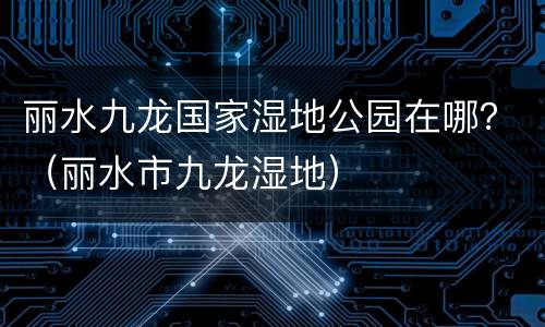丽水九龙国家湿地公园在哪？（丽水市九龙湿地）