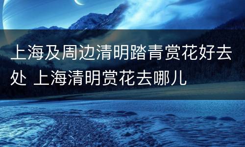 上海及周边清明踏青赏花好去处 上海清明赏花去哪儿