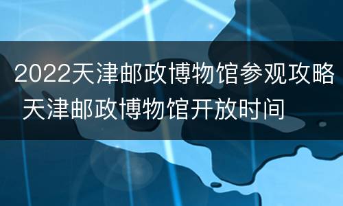 2022天津邮政博物馆参观攻略 天津邮政博物馆开放时间