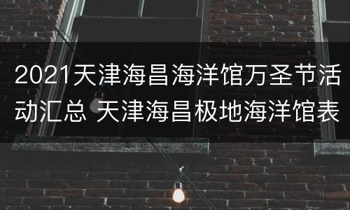 2021天津海昌海洋馆万圣节活动汇总 天津海昌极地海洋馆表演时间