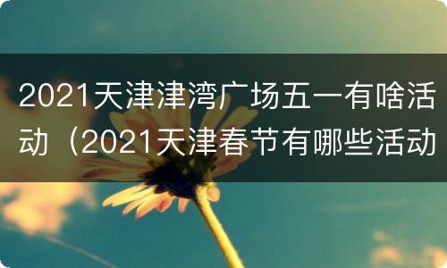 2021天津津湾广场五一有啥活动（2021天津春节有哪些活动）