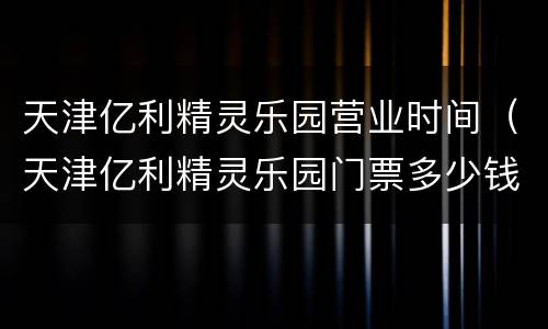 天津亿利精灵乐园营业时间（天津亿利精灵乐园门票多少钱）