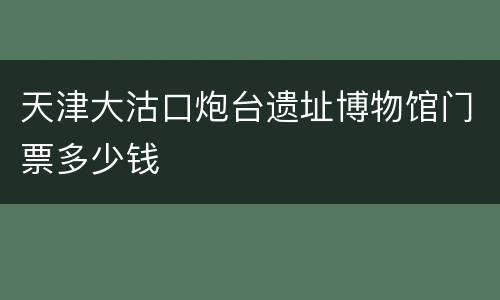 天津大沽口炮台遗址博物馆门票多少钱