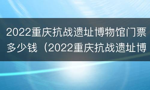 2022重庆抗战遗址博物馆门票多少钱（2022重庆抗战遗址博物馆门票多少钱一张）