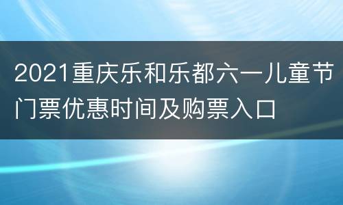 2021重庆乐和乐都六一儿童节门票优惠时间及购票入口