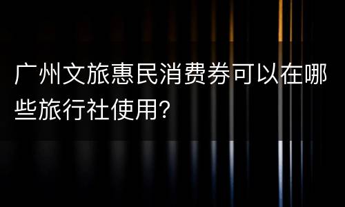 广州文旅惠民消费券可以在哪些旅行社使用？