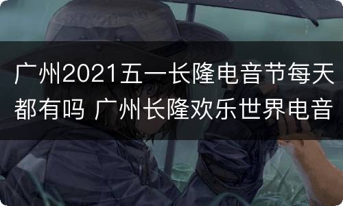 广州2021五一长隆电音节每天都有吗 广州长隆欢乐世界电音节什么时候有