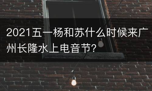 2021五一杨和苏什么时候来广州长隆水上电音节？