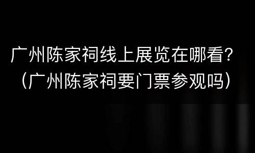 广州陈家祠线上展览在哪看？（广州陈家祠要门票参观吗）