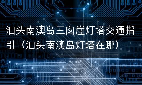 汕头南澳岛三囱崖灯塔交通指引（汕头南澳岛灯塔在哪）