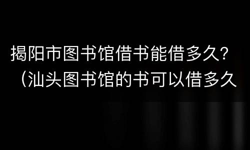 揭阳市图书馆借书能借多久？（汕头图书馆的书可以借多久）