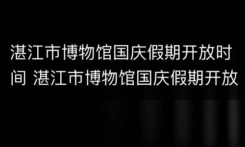 湛江市博物馆国庆假期开放时间 湛江市博物馆国庆假期开放时间表