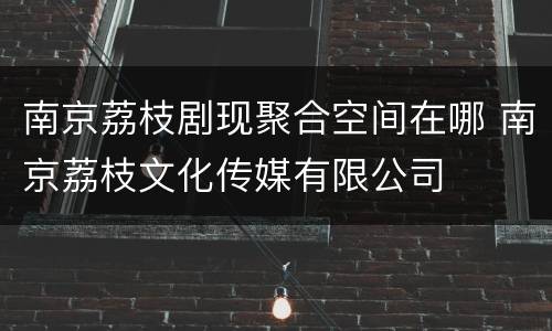 南京荔枝剧现聚合空间在哪 南京荔枝文化传媒有限公司