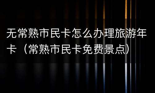 无常熟市民卡怎么办理旅游年卡（常熟市民卡免费景点）