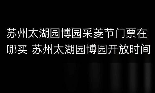 苏州太湖园博园采菱节门票在哪买 苏州太湖园博园开放时间