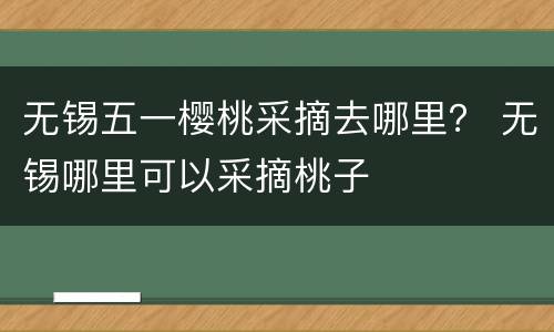 无锡五一樱桃采摘去哪里？ 无锡哪里可以采摘桃子