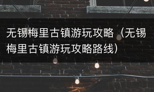 无锡梅里古镇游玩攻略（无锡梅里古镇游玩攻略路线）
