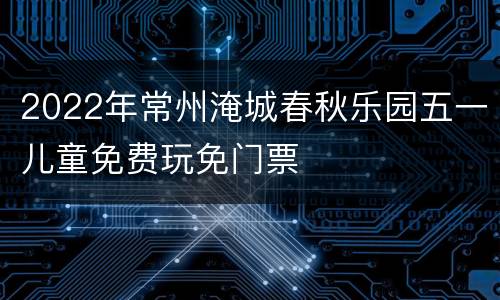 2022年常州淹城春秋乐园五一儿童免费玩免门票