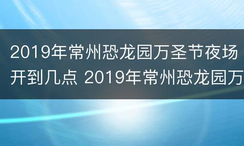 2019年常州恐龙园万圣节夜场开到几点 2019年常州恐龙园万圣节夜场开到几点结束
