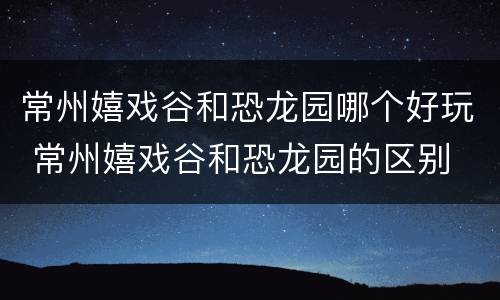 常州嬉戏谷和恐龙园哪个好玩 常州嬉戏谷和恐龙园的区别