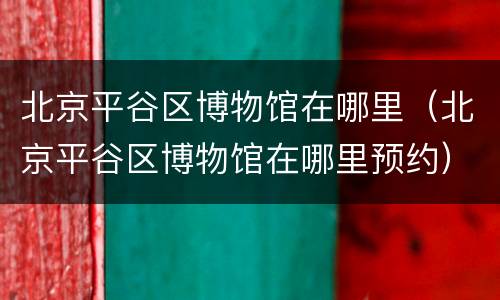 北京平谷区博物馆在哪里（北京平谷区博物馆在哪里预约）