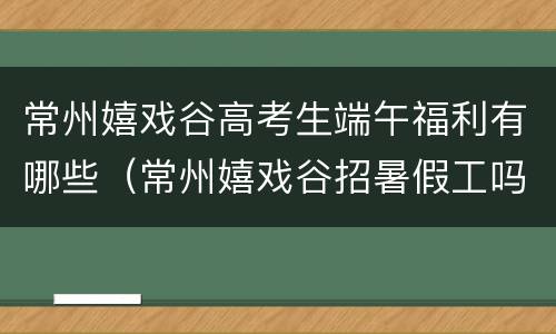 常州嬉戏谷高考生端午福利有哪些（常州嬉戏谷招暑假工吗）