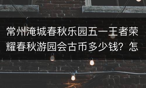 常州淹城春秋乐园五一王者荣耀春秋游园会古币多少钱？怎么买？