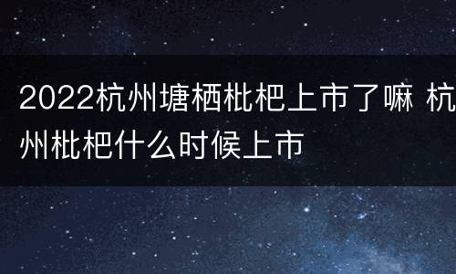 2022杭州塘栖枇杷上市了嘛 杭州枇杷什么时候上市