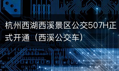杭州西湖西溪景区公交507H正式开通（西溪公交车）