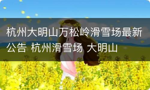 杭州大明山万松岭滑雪场最新公告 杭州滑雪场 大明山
