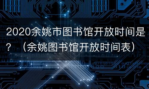 2020余姚市图书馆开放时间是？（余姚图书馆开放时间表）