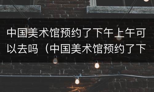 中国美术馆预约了下午上午可以去吗（中国美术馆预约了下午上午可以去吗英语）