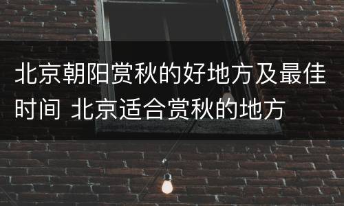 北京朝阳赏秋的好地方及最佳时间 北京适合赏秋的地方