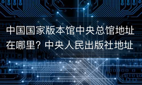 中国国家版本馆中央总馆地址在哪里? 中央人民出版社地址