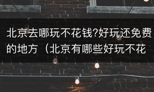 北京去哪玩不花钱?好玩还免费的地方（北京有哪些好玩不花钱的地方）
