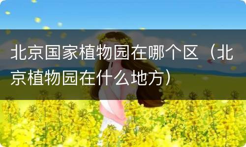 北京国家植物园在哪个区（北京植物园在什么地方）