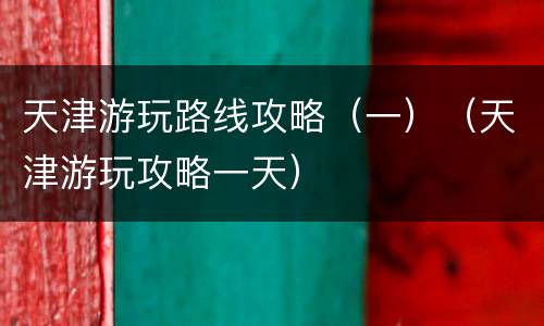 天津游玩路线攻略（一）（天津游玩攻略一天）