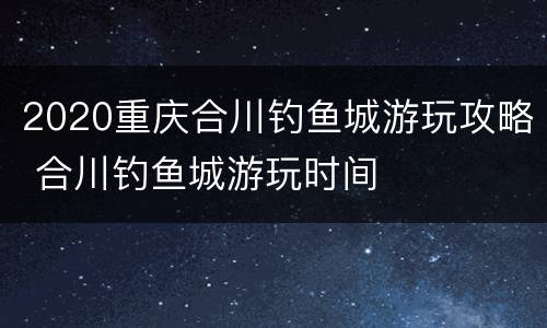 2020重庆合川钓鱼城游玩攻略 合川钓鱼城游玩时间