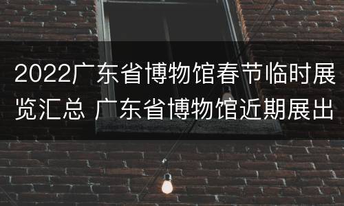 2022广东省博物馆春节临时展览汇总 广东省博物馆近期展出