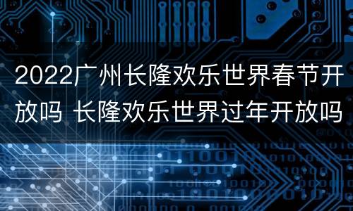 2022广州长隆欢乐世界春节开放吗 长隆欢乐世界过年开放吗