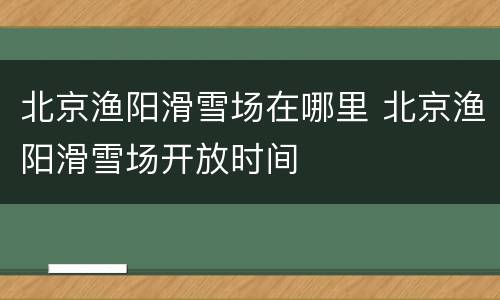 北京渔阳滑雪场在哪里 北京渔阳滑雪场开放时间
